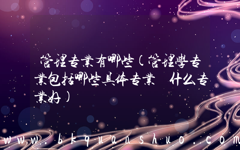 管理专业有哪些(管理学专业包括哪些具体专业 什么专业好)